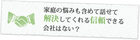 家庭の悩みも含めて話せて解決してくれる信頼できる会社はない？