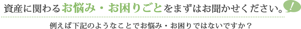 資産に関わるお悩み・お困りごとをまずはお聞かせください。例えば下記のようなことでお悩み・お困りではないですか？